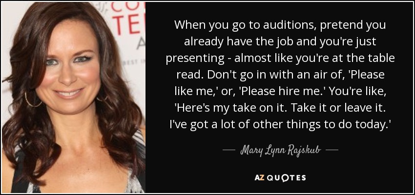 When you go to auditions, pretend you already have the job and you're just presenting - almost like you're at the table read. Don't go in with an air of, 'Please like me,' or, 'Please hire me.' You're like, 'Here's my take on it. Take it or leave it. I've got a lot of other things to do today.' - Mary Lynn Rajskub