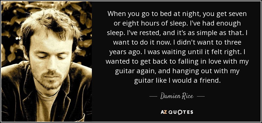 When you go to bed at night, you get seven or eight hours of sleep. I've had enough sleep. I've rested, and it's as simple as that. I want to do it now. I didn't want to three years ago. I was waiting until it felt right. I wanted to get back to falling in love with my guitar again, and hanging out with my guitar like I would a friend. - Damien Rice