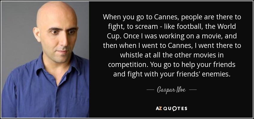 When you go to Cannes, people are there to fight, to scream - like football, the World Cup. Once I was working on a movie, and then when I went to Cannes, I went there to whistle at all the other movies in competition. You go to help your friends and fight with your friends' enemies. - Gaspar Noe