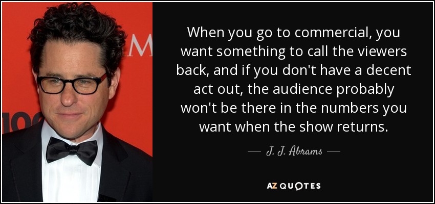 When you go to commercial, you want something to call the viewers back, and if you don't have a decent act out, the audience probably won't be there in the numbers you want when the show returns. - J. J. Abrams