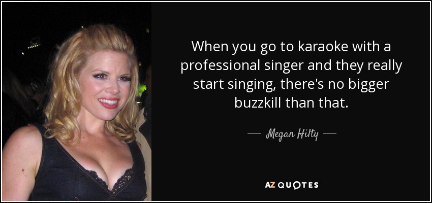 When you go to karaoke with a professional singer and they really start singing, there's no bigger buzzkill than that. - Megan Hilty