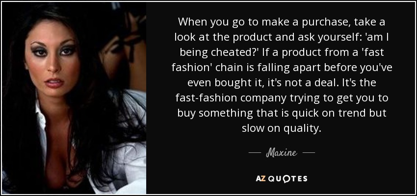 When you go to make a purchase, take a look at the product and ask yourself: 'am I being cheated?' If a product from a 'fast fashion' chain is falling apart before you've even bought it, it's not a deal. It's the fast-fashion company trying to get you to buy something that is quick on trend but slow on quality. - Maxine