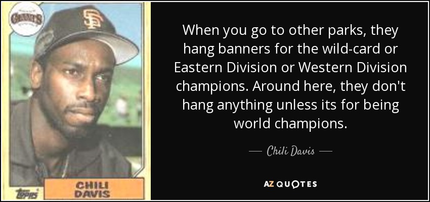 When you go to other parks, they hang banners for the wild-card or Eastern Division or Western Division champions. Around here, they don't hang anything unless its for being world champions. - Chili Davis