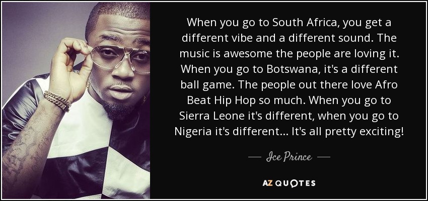 When you go to South Africa, you get a different vibe and a different sound. The music is awesome the people are loving it. When you go to Botswana, it's a different ball game. The people out there love Afro Beat Hip Hop so much. When you go to Sierra Leone it's different, when you go to Nigeria it's different... It's all pretty exciting! - Ice Prince