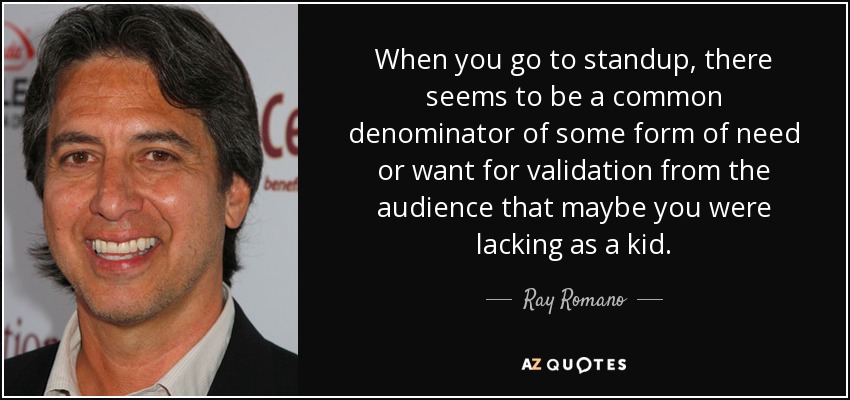 When you go to standup, there seems to be a common denominator of some form of need or want for validation from the audience that maybe you were lacking as a kid. - Ray Romano