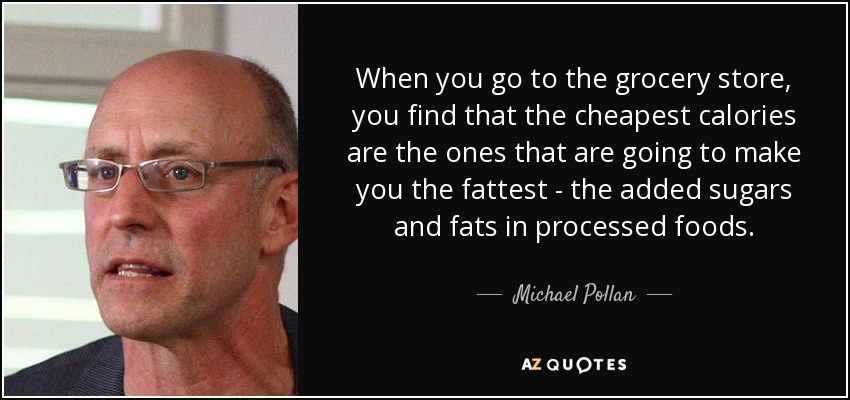 When you go to the grocery store, you find that the cheapest calories are the ones that are going to make you the fattest - the added sugars and fats in processed foods. - Michael Pollan