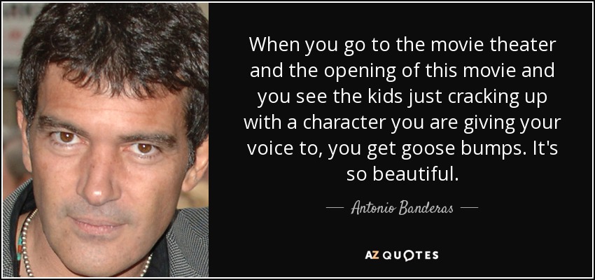 When you go to the movie theater and the opening of this movie and you see the kids just cracking up with a character you are giving your voice to, you get goose bumps. It's so beautiful. - Antonio Banderas