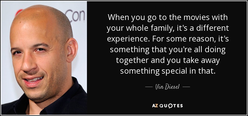 When you go to the movies with your whole family, it's a different experience. For some reason, it's something that you're all doing together and you take away something special in that. - Vin Diesel