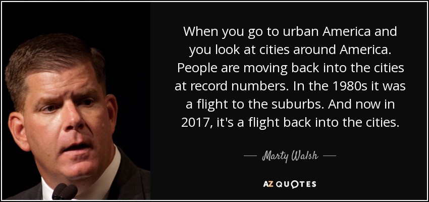 When you go to urban America and you look at cities around America. People are moving back into the cities at record numbers. In the 1980s it was a flight to the suburbs. And now in 2017, it's a flight back into the cities. - Marty Walsh