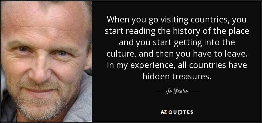 When you go visiting countries, you start reading the history of the place and you start getting into the culture, and then you have to leave. In my experience, all countries have hidden treasures. - Jo Nesbo