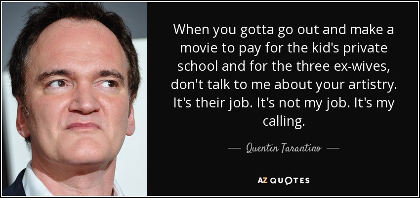 When you gotta go out and make a movie to pay for the kid's private school and for the three ex-wives, don't talk to me about your artistry. It's their job. It's not my job. It's my calling. - Quentin Tarantino