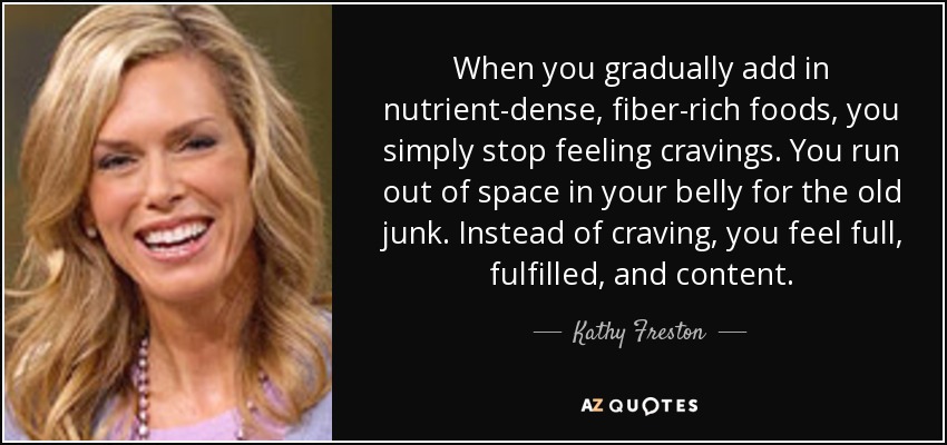 When you gradually add in nutrient-dense, fiber-rich foods, you simply stop feeling cravings. You run out of space in your belly for the old junk. Instead of craving, you feel full, fulfilled, and content. - Kathy Freston