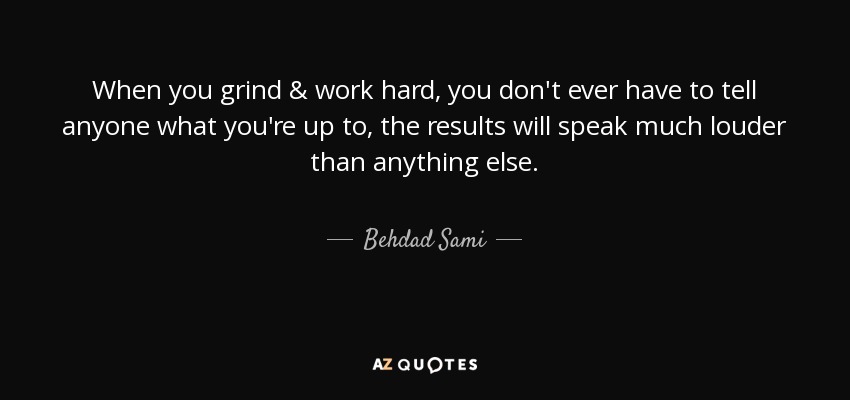 When you grind & work hard, you don't ever have to tell anyone what you're up to, the results will speak much louder than anything else. - Behdad Sami