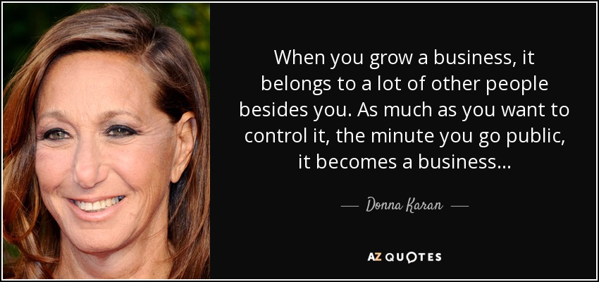 When you grow a business, it belongs to a lot of other people besides you. As much as you want to control it, the minute you go public, it becomes a business . . . - Donna Karan