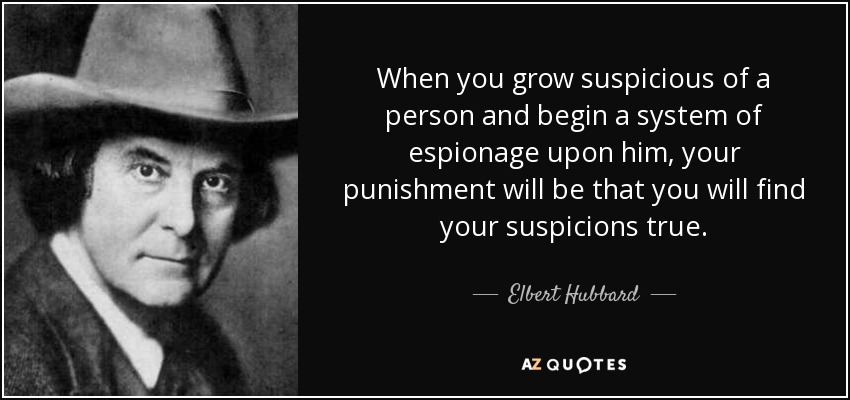 When you grow suspicious of a person and begin a system of espionage upon him, your punishment will be that you will find your suspicions true. - Elbert Hubbard