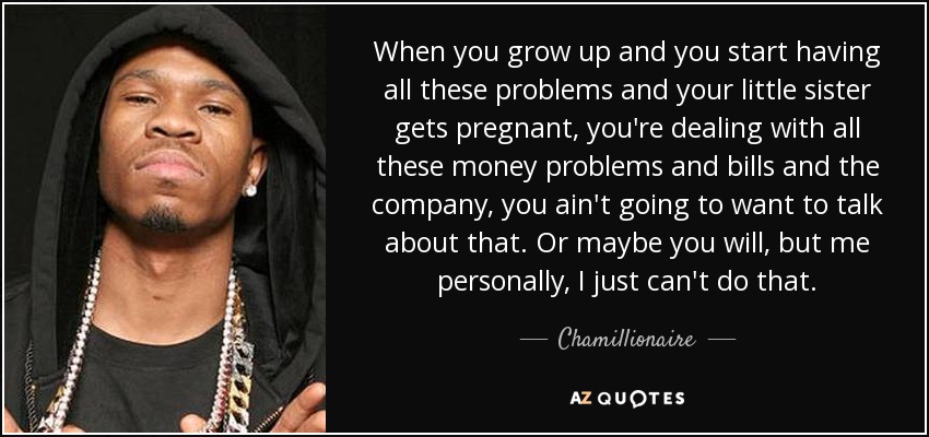When you grow up and you start having all these problems and your little sister gets pregnant, you're dealing with all these money problems and bills and the company, you ain't going to want to talk about that. Or maybe you will, but me personally, I just can't do that. - Chamillionaire