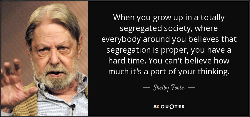 When you grow up in a totally segregated society, where everybody around you believes that segregation is proper, you have a hard time. You can't believe how much it's a part of your thinking. - Shelby Foote