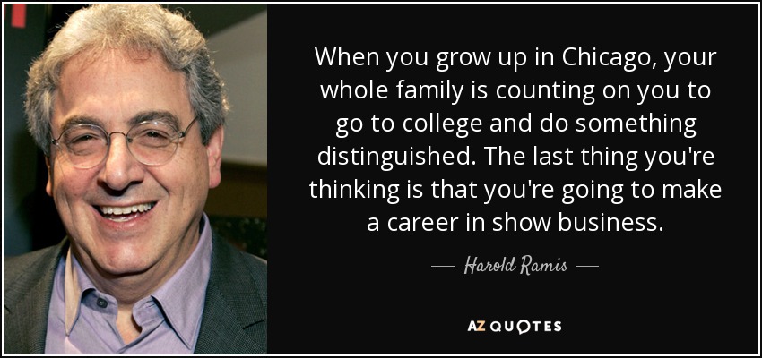 When you grow up in Chicago, your whole family is counting on you to go to college and do something distinguished. The last thing you're thinking is that you're going to make a career in show business. - Harold Ramis