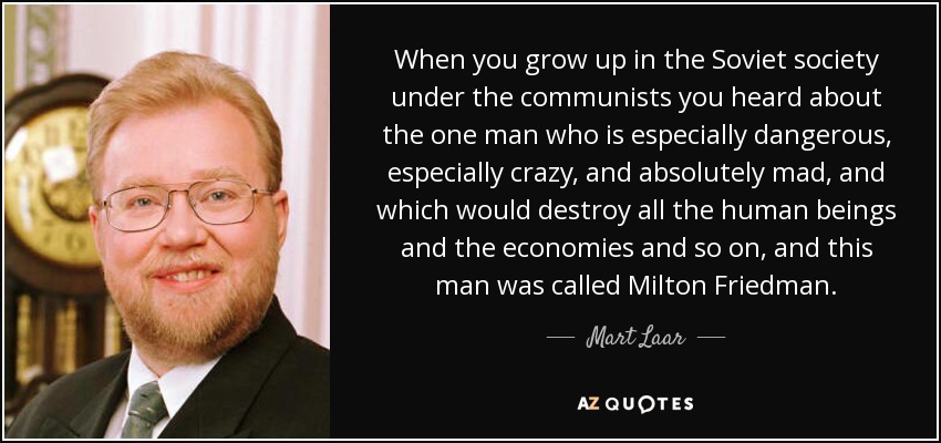 When you grow up in the Soviet society under the communists you heard about the one man who is especially dangerous, especially crazy, and absolutely mad, and which would destroy all the human beings and the economies and so on, and this man was called Milton Friedman. - Mart Laar