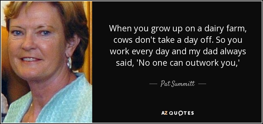 When you grow up on a dairy farm, cows don't take a day off. So you work every day and my dad always said, 'No one can outwork you,' - Pat Summitt