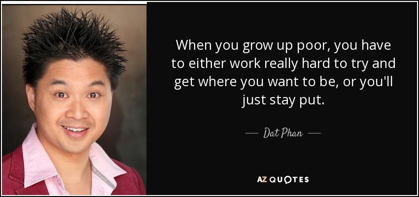 When you grow up poor, you have to either work really hard to try and get where you want to be, or you'll just stay put. - Dat Phan