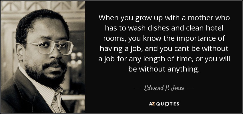 When you grow up with a mother who has to wash dishes and clean hotel rooms, you know the importance of having a job, and you cant be without a job for any length of time, or you will be without anything. - Edward P. Jones