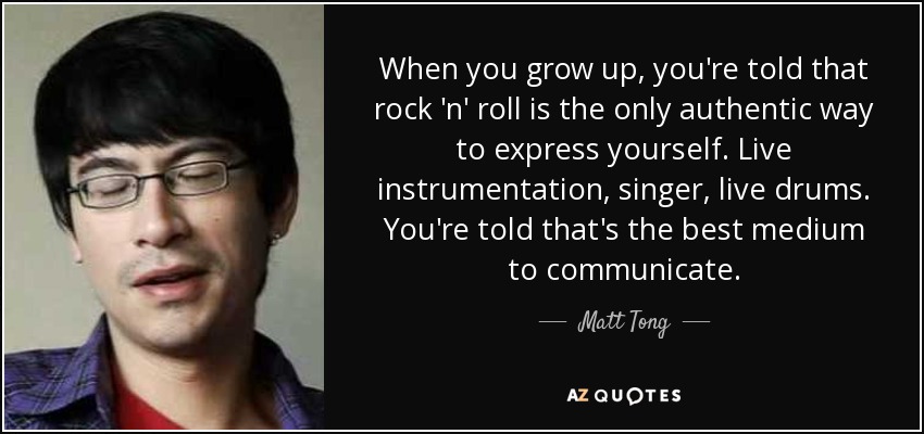 When you grow up, you're told that rock 'n' roll is the only authentic way to express yourself. Live instrumentation, singer, live drums. You're told that's the best medium to communicate. - Matt Tong