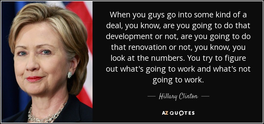 When you guys go into some kind of a deal, you know, are you going to do that development or not, are you going to do that renovation or not, you know, you look at the numbers. You try to figure out what's going to work and what's not going to work. - Hillary Clinton