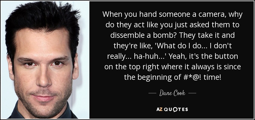When you hand someone a camera, why do they act like you just asked them to dissemble a bomb? They take it and they're like, 'What do I do ... I don't really ... ha-huh ...' Yeah, it's the button on the top right where it always is since the beginning of #*@! time! - Dane Cook