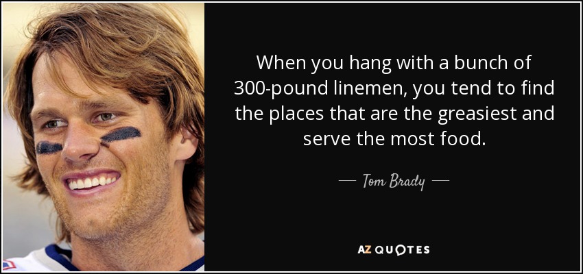 When you hang with a bunch of 300-pound linemen, you tend to find the places that are the greasiest and serve the most food. - Tom Brady