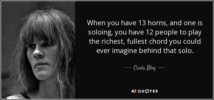 When you have 13 horns, and one is soloing, you have 12 people to play the richest, fullest chord you could ever imagine behind that solo. - Carla Bley