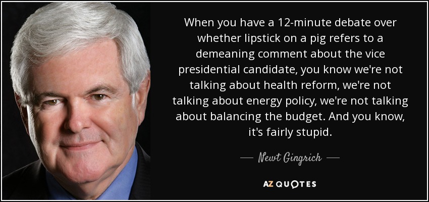 When you have a 12-minute debate over whether lipstick on a pig refers to a demeaning comment about the vice presidential candidate, you know we're not talking about health reform, we're not talking about energy policy, we're not talking about balancing the budget. And you know, it's fairly stupid. - Newt Gingrich