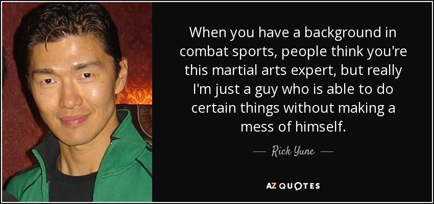 When you have a background in combat sports, people think you're this martial arts expert, but really I'm just a guy who is able to do certain things without making a mess of himself. - Rick Yune