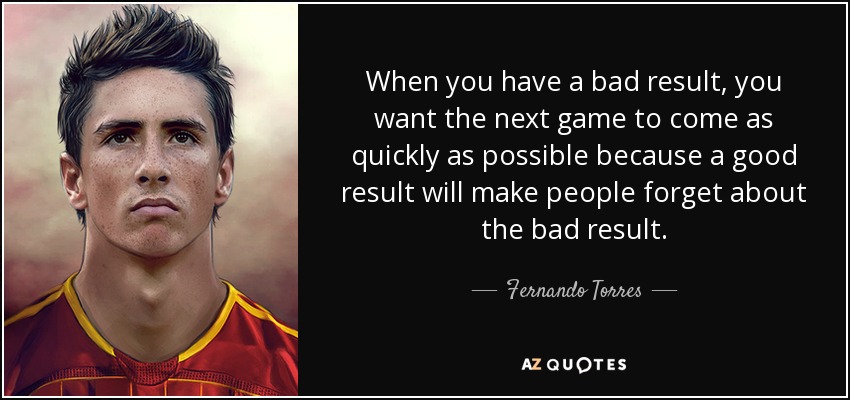 When you have a bad result, you want the next game to come as quickly as possible because a good result will make people forget about the bad result. - Fernando Torres