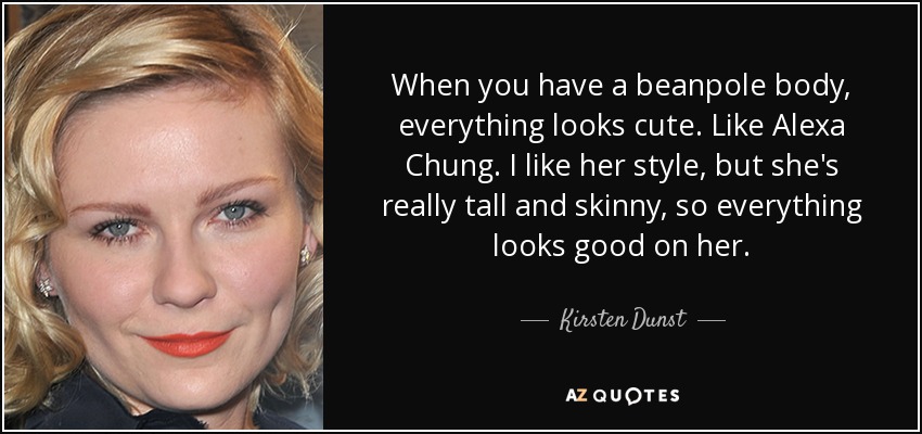 When you have a beanpole body, everything looks cute. Like Alexa Chung. I like her style, but she's really tall and skinny, so everything looks good on her. - Kirsten Dunst