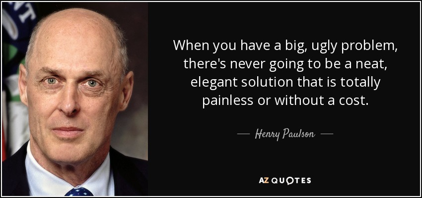 When you have a big, ugly problem, there's never going to be a neat, elegant solution that is totally painless or without a cost. - Henry Paulson