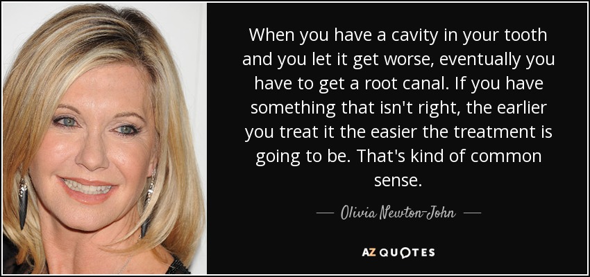 When you have a cavity in your tooth and you let it get worse, eventually you have to get a root canal. If you have something that isn't right, the earlier you treat it the easier the treatment is going to be. That's kind of common sense. - Olivia Newton-John