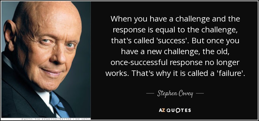 When you have a challenge and the response is equal to the challenge, that's called 'success'. But once you have a new challenge, the old, once-successful response no longer works. That's why it is called a 'failure'. - Stephen Covey