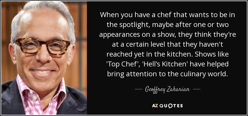 When you have a chef that wants to be in the spotlight, maybe after one or two appearances on a show, they think they're at a certain level that they haven't reached yet in the kitchen. Shows like 'Top Chef', 'Hell's Kitchen' have helped bring attention to the culinary world. - Geoffrey Zakarian