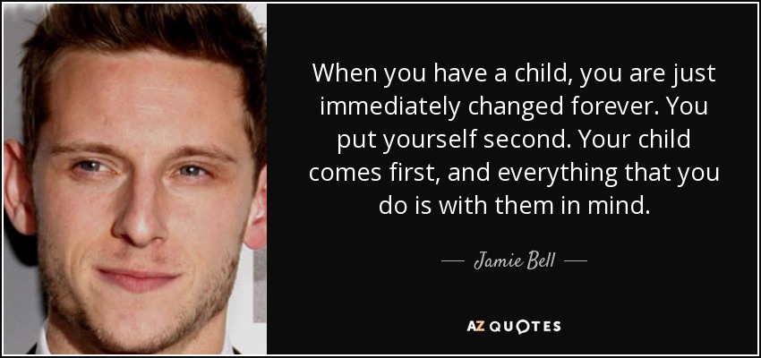 When you have a child, you are just immediately changed forever. You put yourself second. Your child comes first, and everything that you do is with them in mind. - Jamie Bell