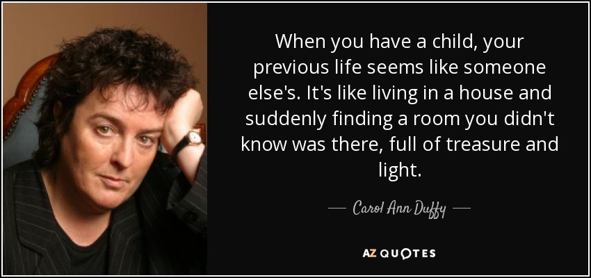When you have a child, your previous life seems like someone else's. It's like living in a house and suddenly finding a room you didn't know was there, full of treasure and light. - Carol Ann Duffy