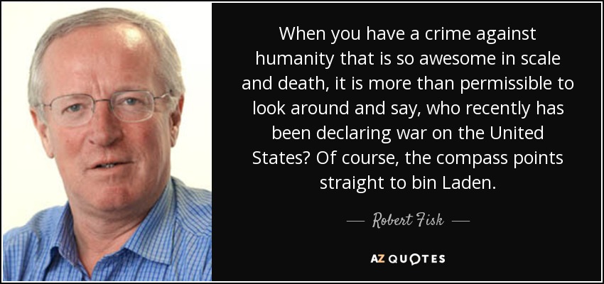 When you have a crime against humanity that is so awesome in scale and death, it is more than permissible to look around and say, who recently has been declaring war on the United States? Of course, the compass points straight to bin Laden. - Robert Fisk
