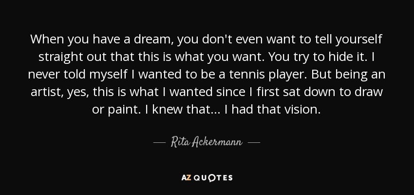 When you have a dream, you don't even want to tell yourself straight out that this is what you want. You try to hide it. I never told myself I wanted to be a tennis player. But being an artist, yes, this is what I wanted since I first sat down to draw or paint. I knew that . . . I had that vision. - Rita Ackermann