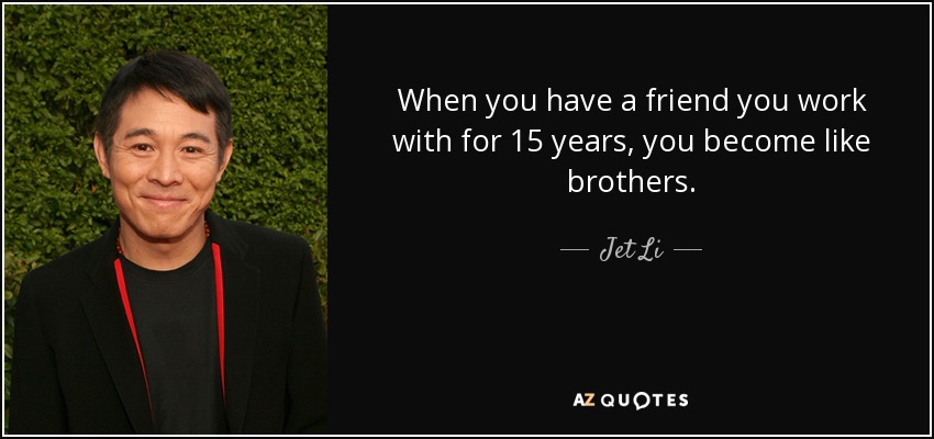 When you have a friend you work with for 15 years, you become like brothers. - Jet Li