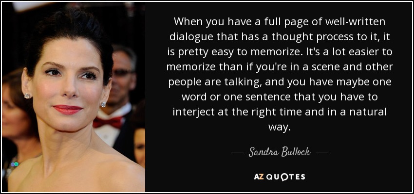 When you have a full page of well-written dialogue that has a thought process to it, it is pretty easy to memorize. It's a lot easier to memorize than if you're in a scene and other people are talking, and you have maybe one word or one sentence that you have to interject at the right time and in a natural way. - Sandra Bullock