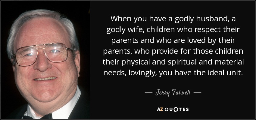When you have a godly husband, a godly wife, children who respect their parents and who are loved by their parents, who provide for those children their physical and spiritual and material needs, lovingly, you have the ideal unit. - Jerry Falwell