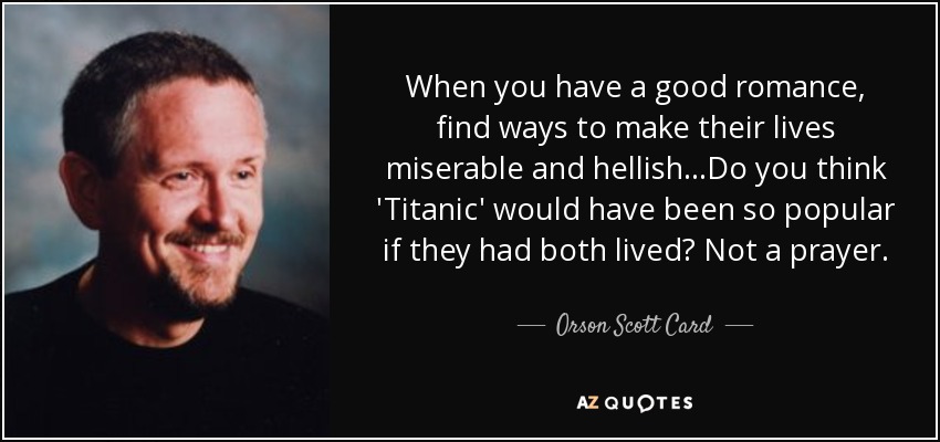 When you have a good romance, find ways to make their lives miserable and hellish...Do you think 'Titanic' would have been so popular if they had both lived? Not a prayer. - Orson Scott Card