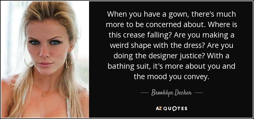 When you have a gown, there's much more to be concerned about. Where is this crease falling? Are you making a weird shape with the dress? Are you doing the designer justice? With a bathing suit, it's more about you and the mood you convey. - Brooklyn Decker