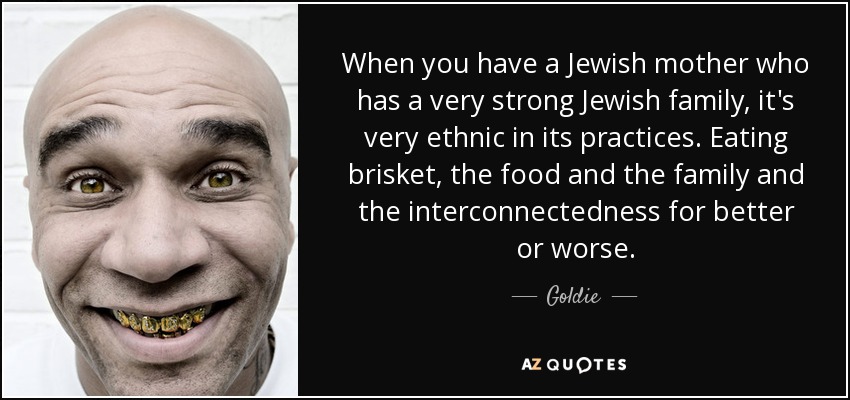 When you have a Jewish mother who has a very strong Jewish family, it's very ethnic in its practices. Eating brisket, the food and the family and the interconnectedness for better or worse. - Goldie