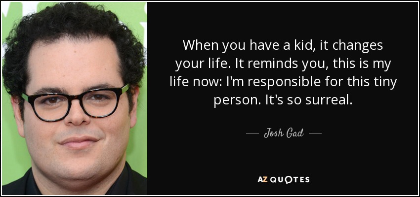 When you have a kid, it changes your life. It reminds you, this is my life now: I'm responsible for this tiny person. It's so surreal. - Josh Gad